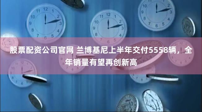 股票配资公司官网 兰博基尼上半年交付5558辆，全年销量有望再创新高