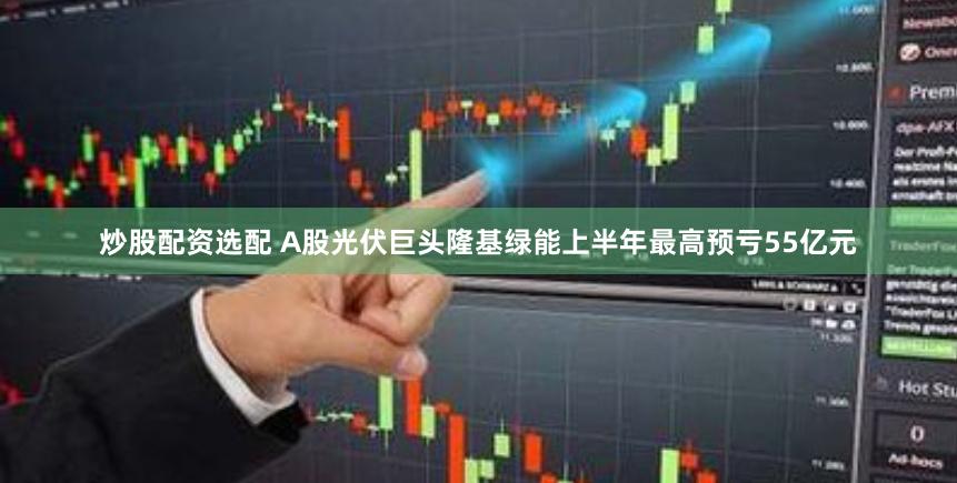 炒股配资选配 A股光伏巨头隆基绿能上半年最高预亏55亿元