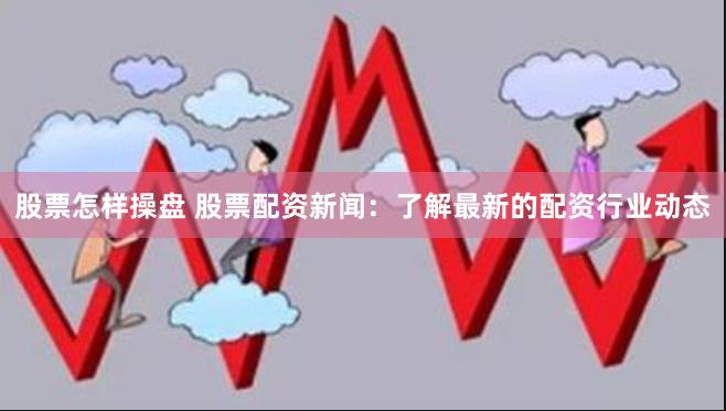 股票怎样操盘 股票配资新闻：了解最新的配资行业动态