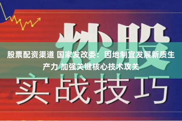 股票配资渠道 国家发改委：因地制宜发展新质生产力 加强关键核心技术攻关