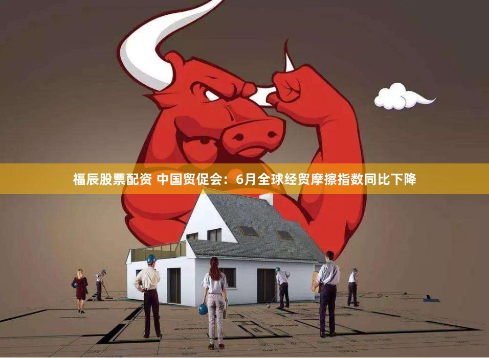 福辰股票配资 中国贸促会：6月全球经贸摩擦指数同比下降