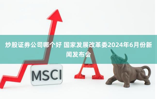 炒股证券公司哪个好 国家发展改革委2024年6月份新闻发布会