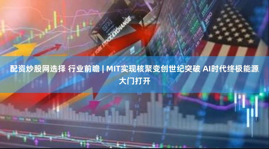 配资炒股网选择 行业前瞻 | MIT实现核聚变创世纪突破 AI时代终极能源大门打开