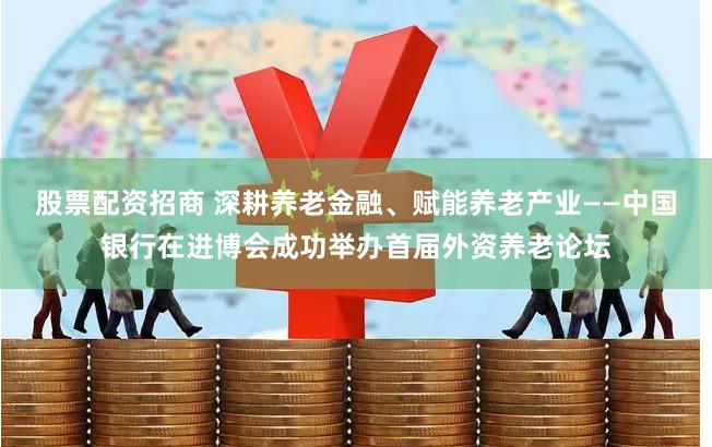 股票配资招商 深耕养老金融、赋能养老产业——中国银行在进博会成功举办首届外资养老论坛