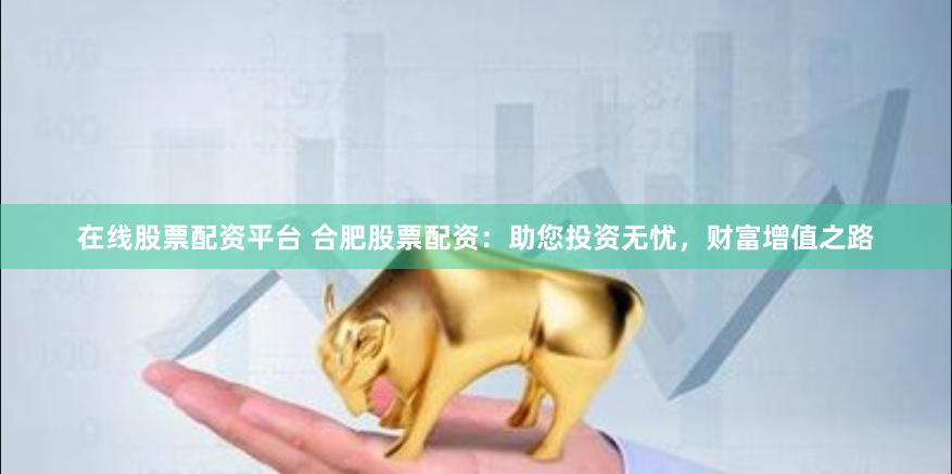 在线股票配资平台 合肥股票配资：助您投资无忧，财富增值之路