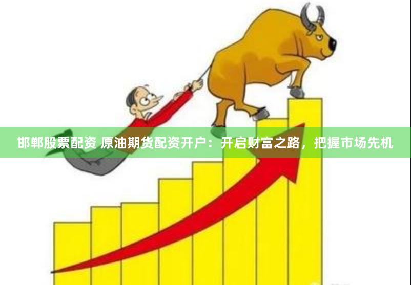 邯郸股票配资 原油期货配资开户：开启财富之路，把握市场先机