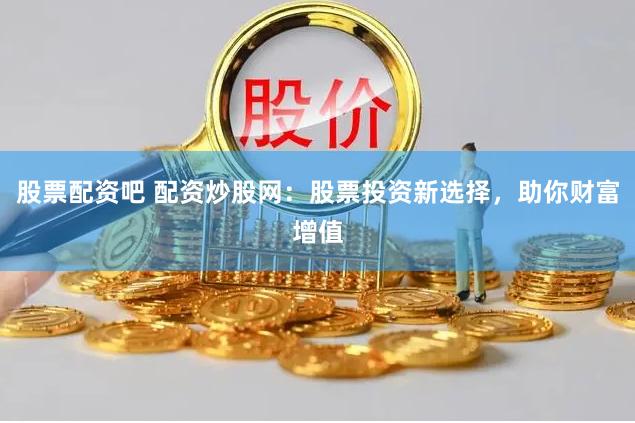股票配资吧 配资炒股网：股票投资新选择，助你财富增值